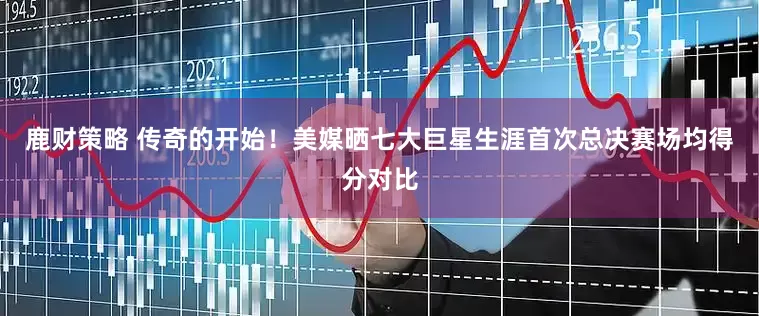 鹿财策略 传奇的开始！美媒晒七大巨星生涯首次总决赛场均得分对比