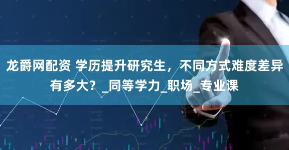 龙爵网配资 学历提升研究生，不同方式难度差异有多大？_同等学力_职场_专业课