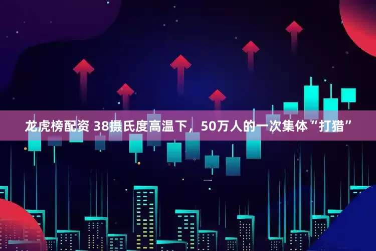 龙虎榜配资 38摄氏度高温下，50万人的一次集体“打猎”