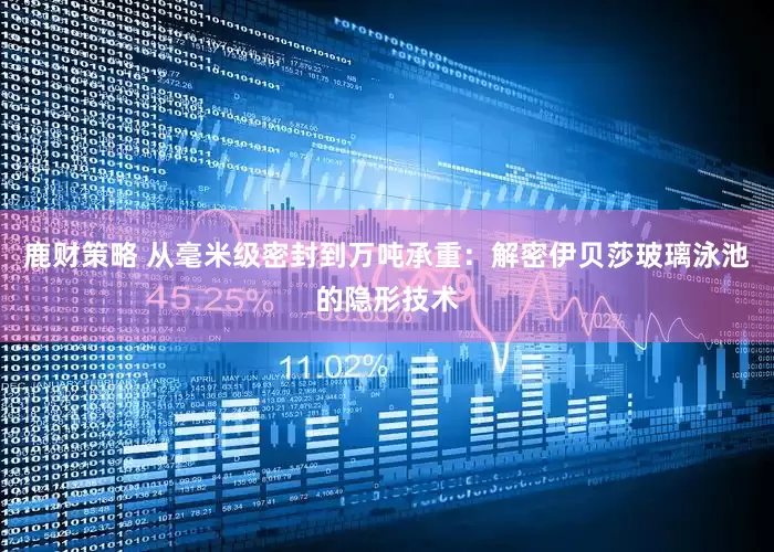 鹿财策略 从毫米级密封到万吨承重：解密伊贝莎玻璃泳池的隐形技术