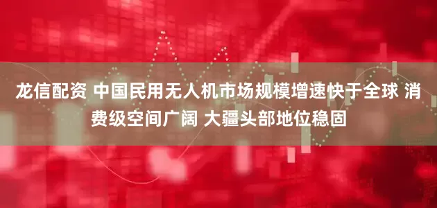 龙信配资 中国民用无人机市场规模增速快于全球 消费级空间广阔 大疆头部地位稳固