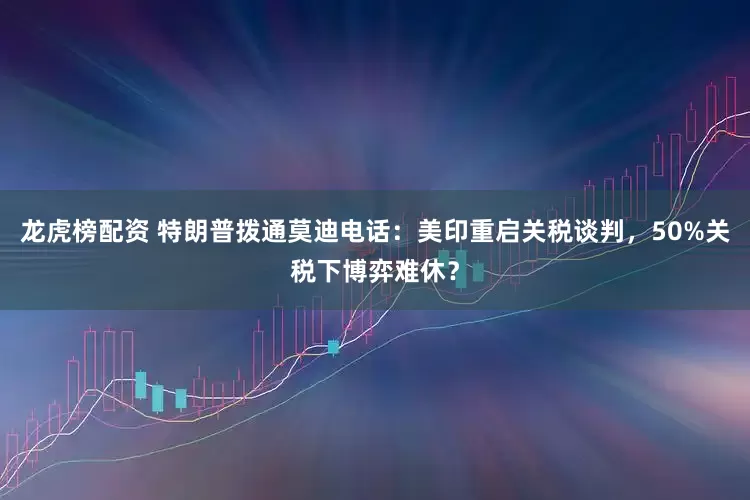 龙虎榜配资 特朗普拨通莫迪电话：美印重启关税谈判，50%关税下博弈难休？