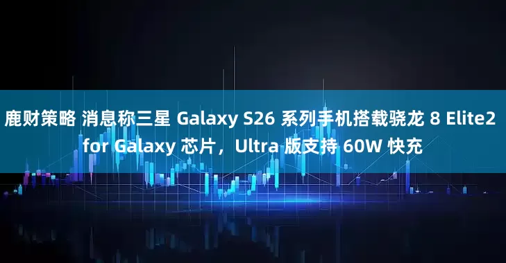 鹿财策略 消息称三星 Galaxy S26 系列手机搭载骁龙 8 Elite2 for Galaxy 芯片，Ultra 版支持 60W 快充