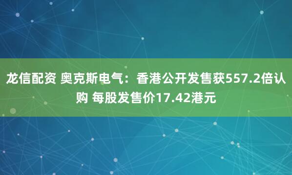 龙信配资 奥克斯电气：香港公开发售获557.2倍认购 每股发售价17.42港元