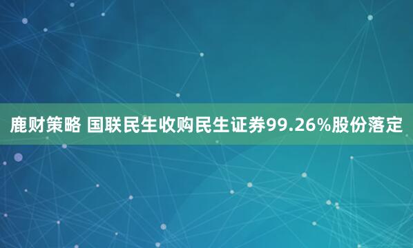 鹿财策略 国联民生收购民生证券99.26%股份落定