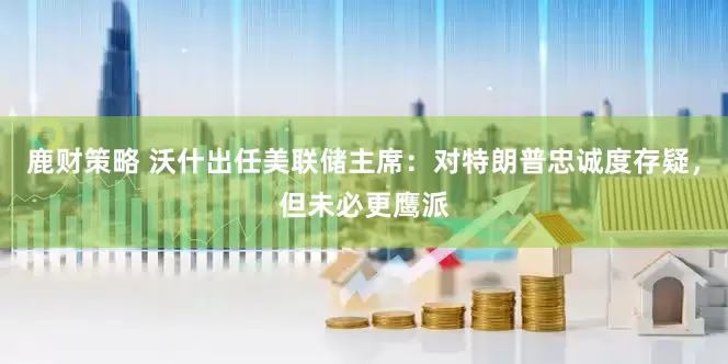 鹿财策略 沃什出任美联储主席：对特朗普忠诚度存疑，但未必更鹰派