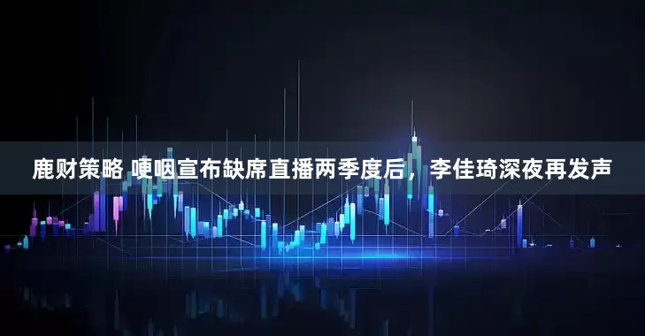 鹿财策略 哽咽宣布缺席直播两季度后，李佳琦深夜再发声