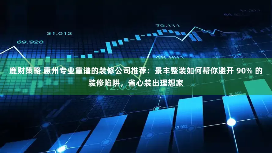 鹿财策略 惠州专业靠谱的装修公司推荐：景丰整装如何帮你避开 90% 的装修陷阱，省心装出理想家